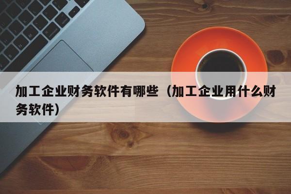加工企业财务软件有哪些(加工企业用什么财务软件)