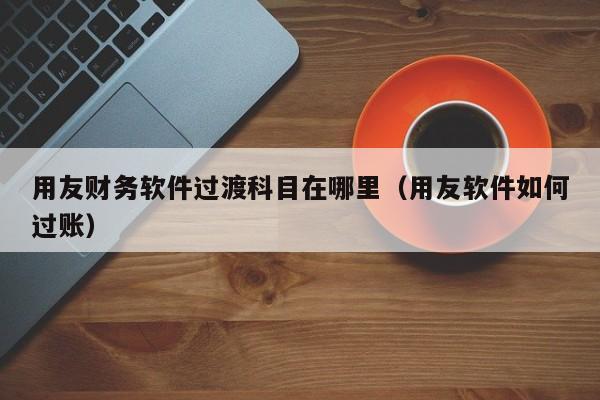 用友财务软件过渡科目在哪里(用友软件如何过账)