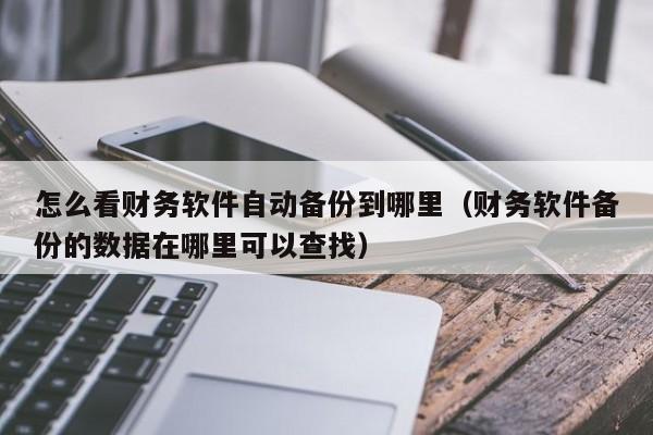 怎么看财务软件自动备份到哪里(财务软件备份的数据在哪里可以查找)
