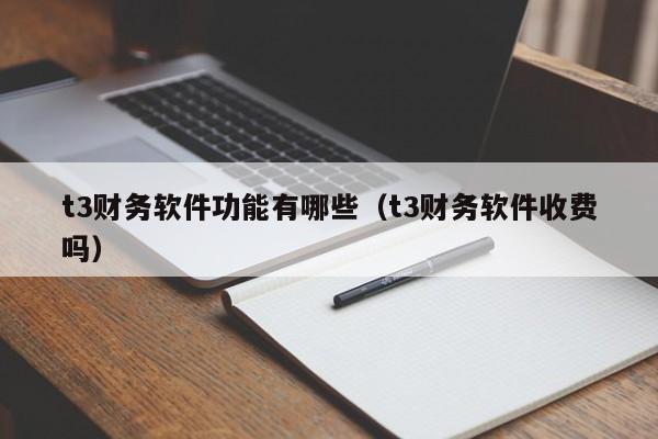 t3财务软件功能有哪些(t3财务软件收费吗)