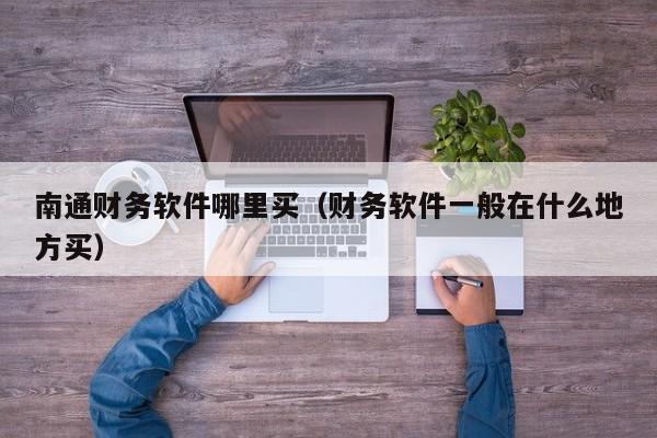 南通财务软件哪里买(财务软件一般在什么地方买)