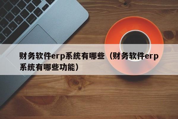 财务软件erp系统有哪些(财务软件erp系统有哪些功能)