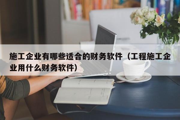 施工企业有哪些适合的财务软件(工程施工企业用什么财务软件)