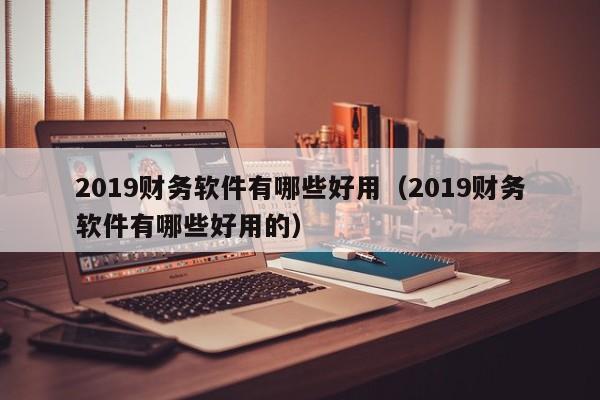 2019财务软件有哪些好用(2019财务软件有哪些好用的)