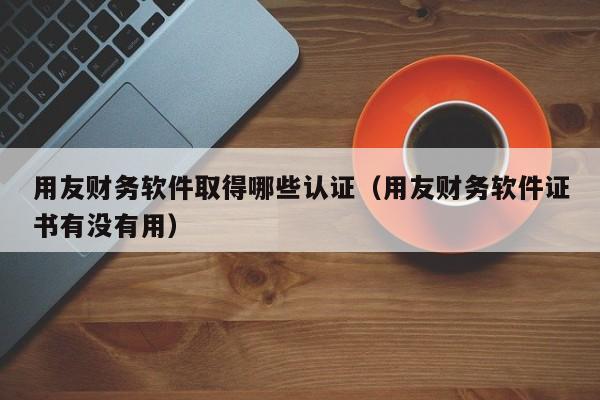 用友财务软件取得哪些认证(用友财务软件证书有没有用)