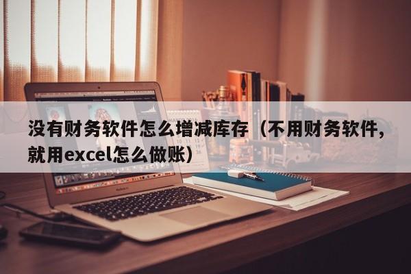 没有财务软件怎么增减库存(不用财务软件,就用excel怎么做账)