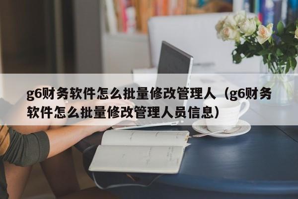 g6财务软件怎么批量修改管理人(g6财务软件怎么批量修改管理人员信息)
