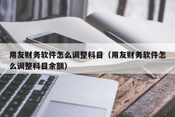 用友财务软件怎么调整科目(用友财务软件怎么调整科目余额)