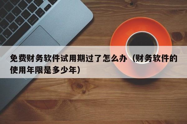 免费财务软件试用期过了怎么办(财务软件的使用年限是多少年)
