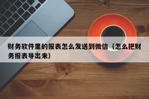 财务软件里的报表怎么发送到微信(怎么把财务报表导出来)