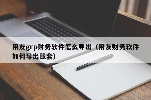 用友grp财务软件怎么导出(用友财务软件如何导出账套)
