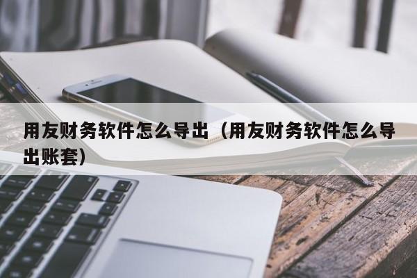 用友财务软件怎么导出(用友财务软件怎么导出账套)