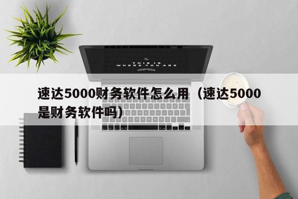 速达5000财务软件怎么用(速达5000是财务软件吗)