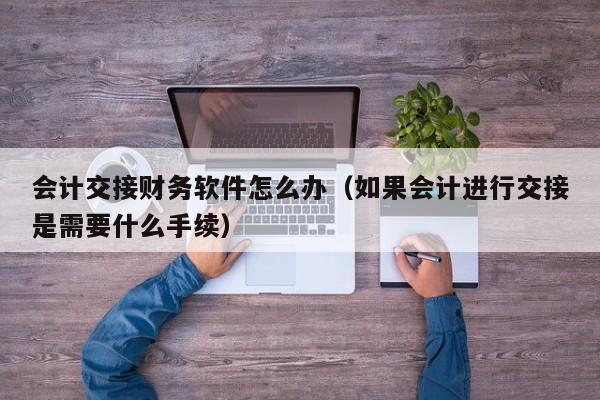 会计交接财务软件怎么办(如果会计进行交接是需要什么手续)
