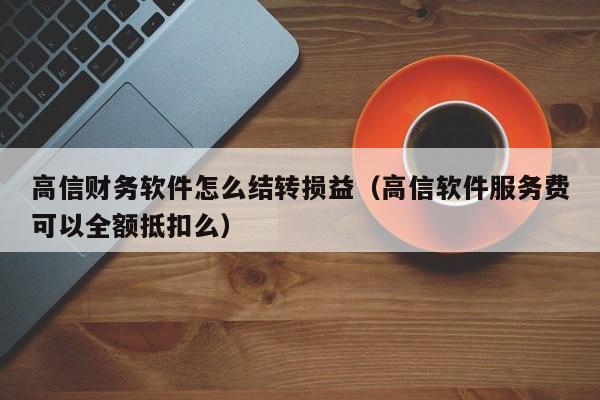 高信财务软件怎么结转损益(高信软件服务费可以全额抵扣么)