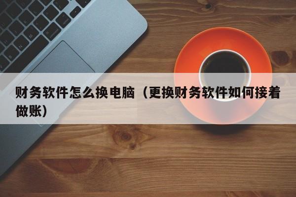 财务软件怎么换电脑(更换财务软件如何接着做账)