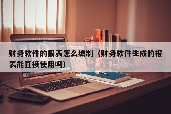 财务软件的报表怎么编制(财务软件生成的报表能直接使用吗)