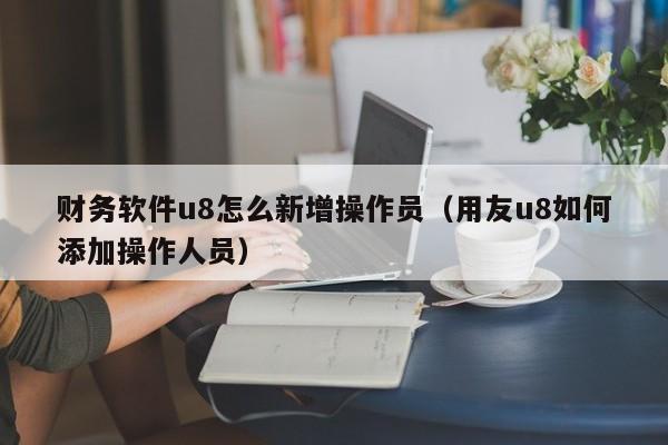 财务软件u8怎么新增操作员(用友u8如何添加操作人员)