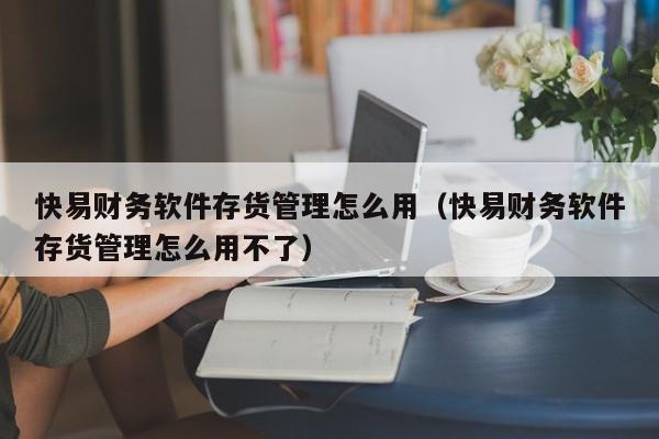 快易财务软件存货管理怎么用(快易财务软件存货管理怎么用不了)