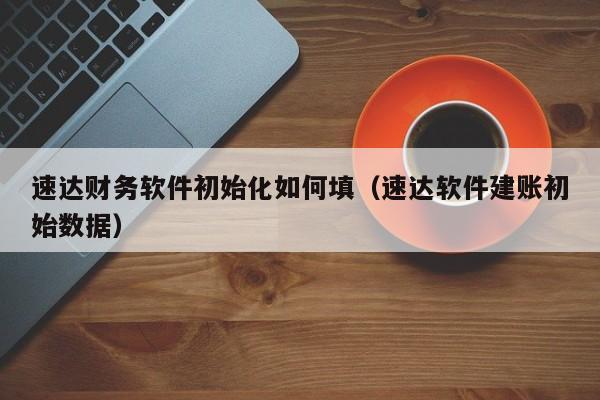 速达财务软件初始化如何填(速达软件建账初始数据)