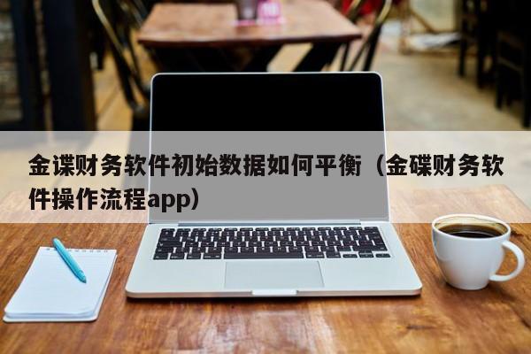 金谍财务软件初始数据如何平衡(金碟财务软件操作流程app)