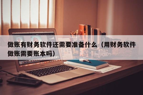 做账有财务软件还需要准备什么(用财务软件做账需要账本吗)