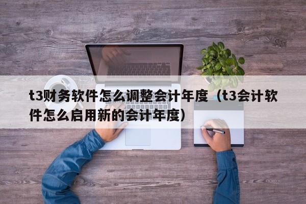 t3财务软件怎么调整会计年度(t3会计软件怎么启用新的会计年度)