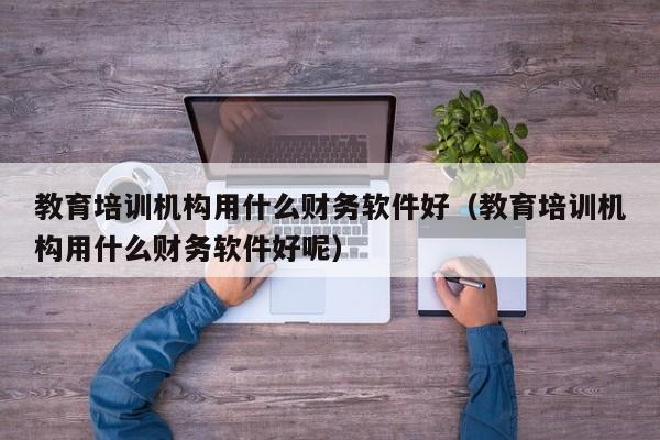 教育培训机构用什么财务软件好(教育培训机构用什么财务软件好呢)
