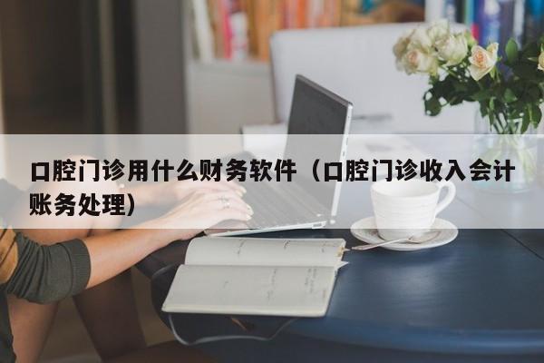 口腔门诊用什么财务软件(口腔门诊收入会计账务处理)