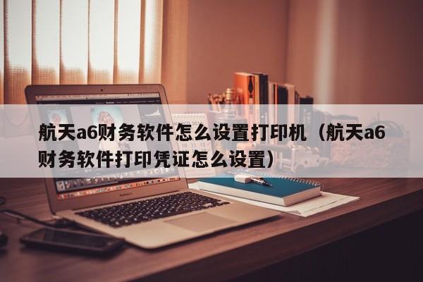 航天a6财务软件怎么设置打印机(航天a6财务软件打印凭证怎么设置)